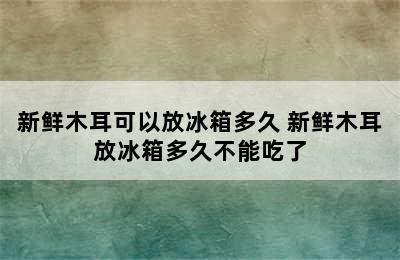 新鲜木耳可以放冰箱多久 新鲜木耳放冰箱多久不能吃了